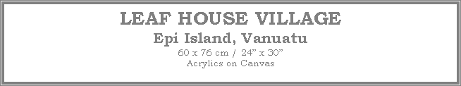 Text Box: LEAF HOUSE VILLAGE
Epi Island, Vanuatu
60 x 76 cm / 24� x 30�Acrylics on Canvas