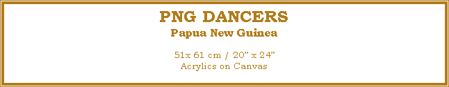 Text Box: PNG DANCERS
Papua New Guinea
51x 61 cm / 20� x 24�Acrylics on Canvas