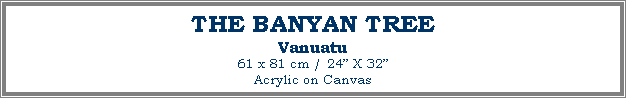 Text Box: THE BANYAN TREE
Vanuatu
61 x 81 cm / 24� X 32�Acrylic on Canvas